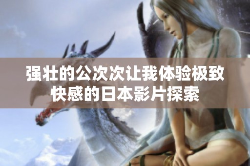 强壮的公次次让我体验极致快感的日本影片探索