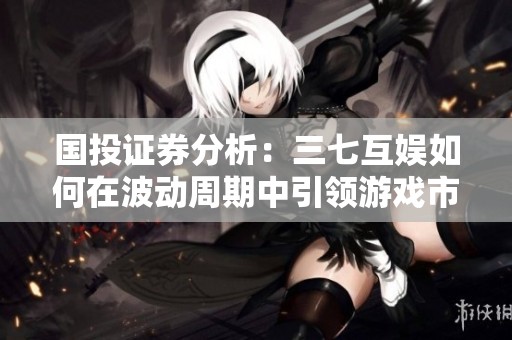 国投证券分析：三七互娱如何在波动周期中引领游戏市场
