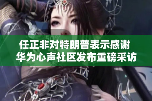 任正非对特朗普表示感谢 华为心声社区发布重磅采访内容