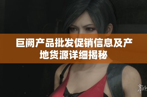 巨阙产品批发促销信息及产地货源详细揭秘