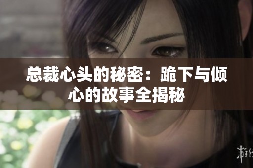 总裁心头的秘密：跪下与倾心的故事全揭秘