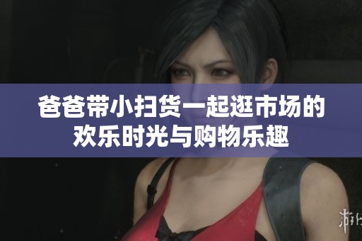 爸爸带小扫货一起逛市场的欢乐时光与购物乐趣