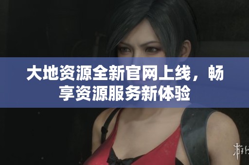 大地资源全新官网上线，畅享资源服务新体验