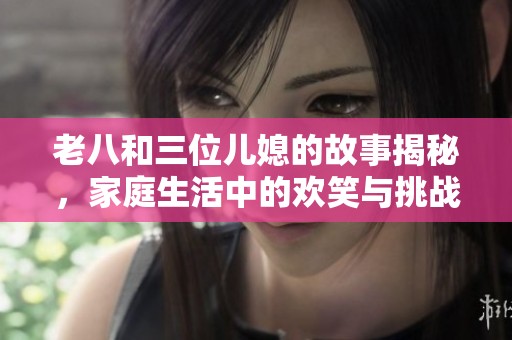 老八和三位儿媳的故事揭秘，家庭生活中的欢笑与挑战
