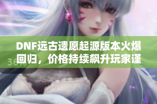 DNF远古遗愿起源版本火爆回归，价格持续飙升玩家谨慎购买提示
