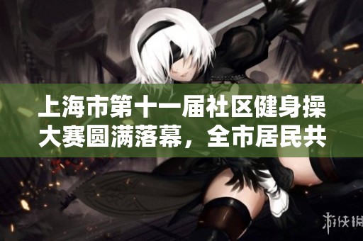 上海市第十一届社区健身操大赛圆满落幕，全市居民共谱健康新篇章