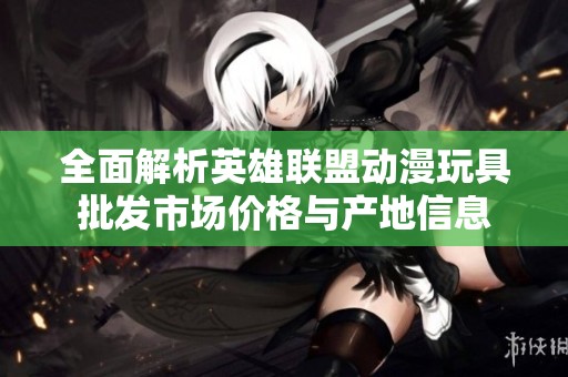 全面解析英雄联盟动漫玩具批发市场价格与产地信息