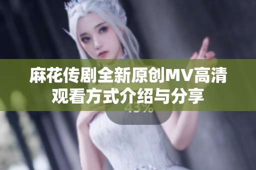 麻花传剧全新原创MV高清观看方式介绍与分享