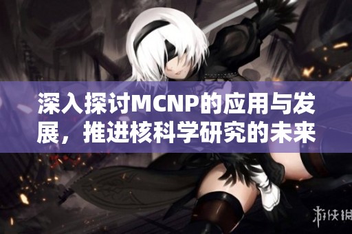 深入探讨MCNP的应用与发展，推进核科学研究的未来