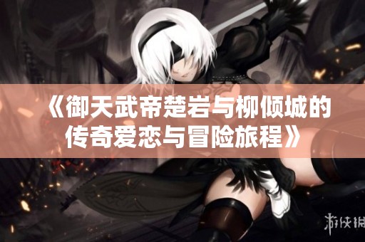《御天武帝楚岩与柳倾城的传奇爱恋与冒险旅程》