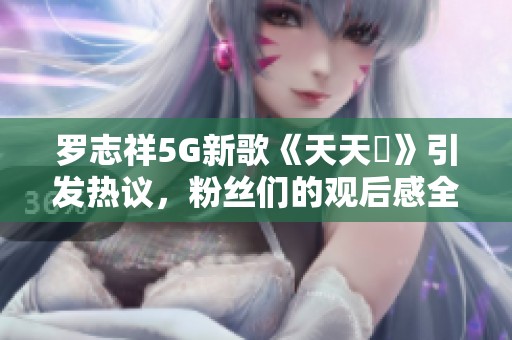 罗志祥5G新歌《天天奭》引发热议，粉丝们的观后感全解析