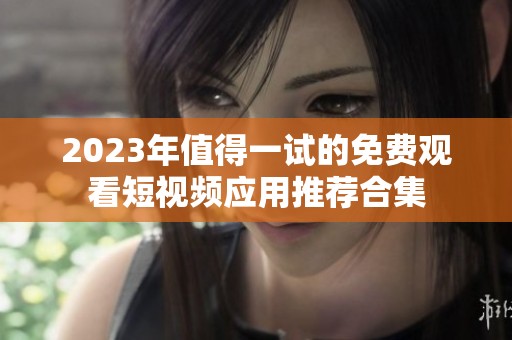 2023年值得一试的免费观看短视频应用推荐合集
