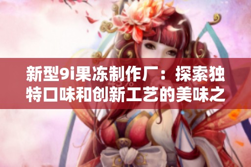 新型9i果冻制作厂：探索独特口味和创新工艺的美味之旅