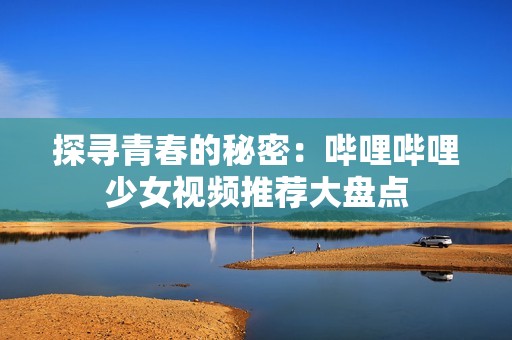 探寻青春的秘密：哔哩哔哩少女视频推荐大盘点