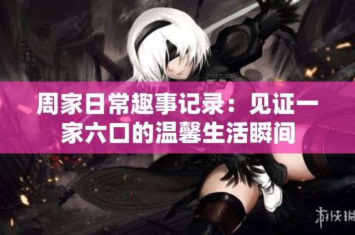 周家日常趣事记录：见证一家六口的温馨生活瞬间