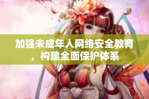 加强未成年人网络安全教育，构建全面保护体系