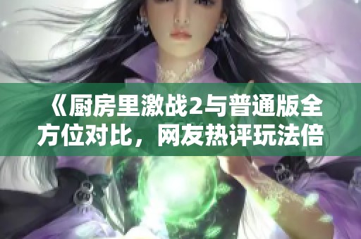 《厨房里激战2与普通版全方位对比，网友热评玩法倍增乐趣提升》