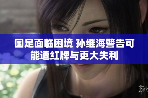 国足面临困境 孙继海警告可能遭红牌与更大失利