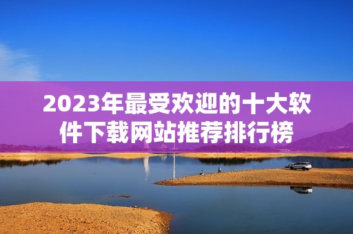 2023年最受欢迎的十大软件下载网站推荐排行榜
