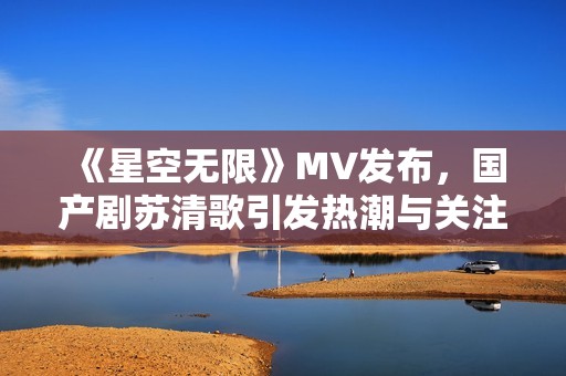 《星空无限》MV发布，国产剧苏清歌引发热潮与关注