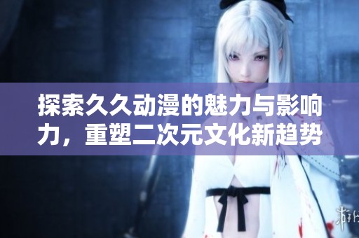 探索久久动漫的魅力与影响力，重塑二次元文化新趋势