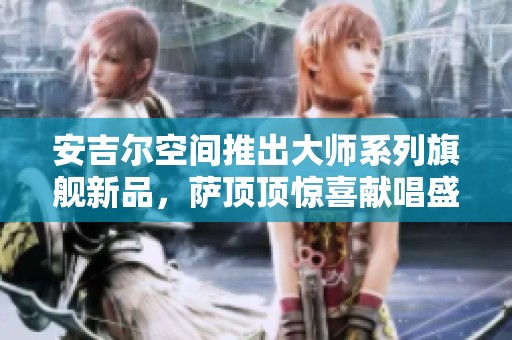 安吉尔空间推出大师系列旗舰新品，萨顶顶惊喜献唱盛典开启