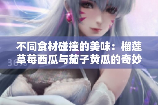 不同食材碰撞的美味：榴莲草莓西瓜与茄子黄瓜的奇妙组合