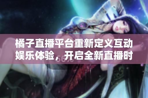 橘子直播平台重新定义互动娱乐体验，开启全新直播时代