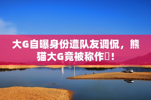大G自曝身份遭队友调侃，熊猫大G竟被称作嘚！