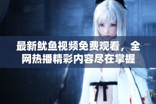 最新鱿鱼视频免费观看，全网热播精彩内容尽在掌握