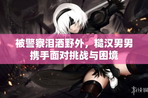 被警察泪洒野外，糙汉男男携手面对挑战与困境