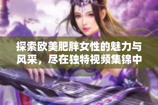 探索欧美肥胖女性的魅力与风采，尽在独特视频集锦中