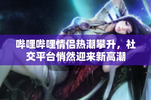 哔哩哔哩情侣热潮攀升，社交平台悄然迎来新高潮