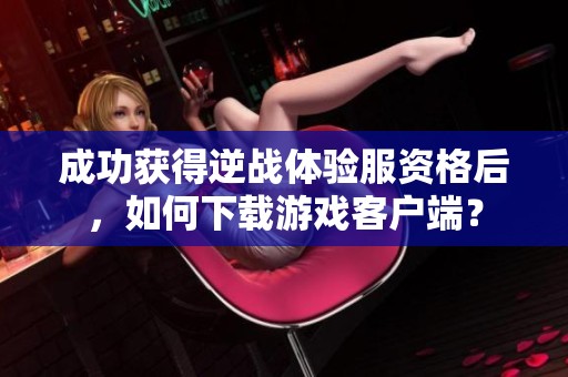 成功获得逆战体验服资格后，如何下载游戏客户端？