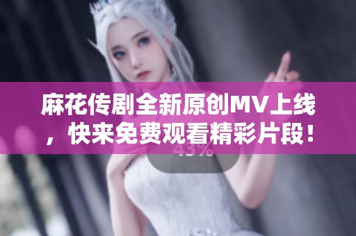 麻花传剧全新原创MV上线，快来免费观看精彩片段！