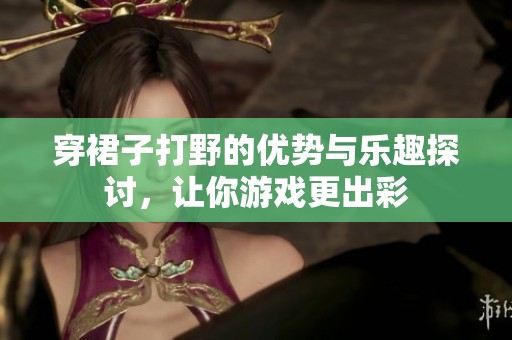 穿裙子打野的优势与乐趣探讨，让你游戏更出彩