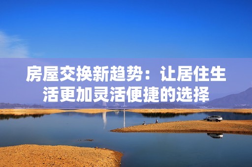房屋交换新趋势：让居住生活更加灵活便捷的选择