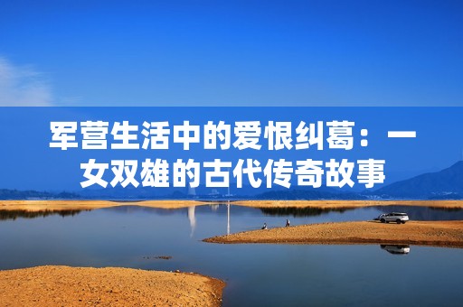 军营生活中的爱恨纠葛：一女双雄的古代传奇故事