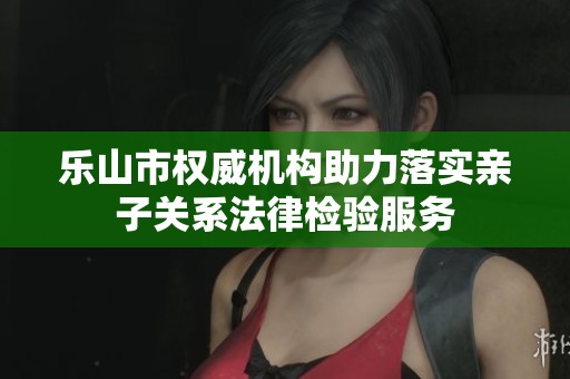 乐山市权威机构助力落实亲子关系法律检验服务