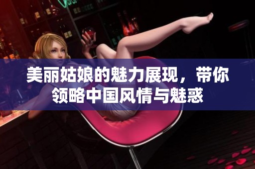 美丽姑娘的魅力展现，带你领略中国风情与魅惑