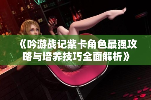 《吟游战记紫卡角色最强攻略与培养技巧全面解析》