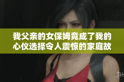 我父亲的女保姆竟成了我的心仪选择令人震惊的家庭故事