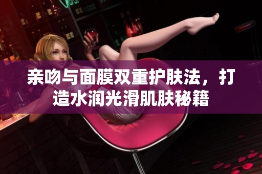亲吻与面膜双重护肤法，打造水润光滑肌肤秘籍
