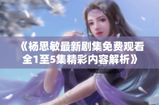 《杨思敏最新剧集免费观看全1至5集精彩内容解析》