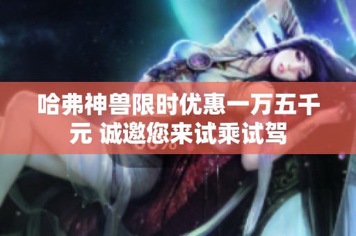 哈弗神兽限时优惠一万五千元 诚邀您来试乘试驾