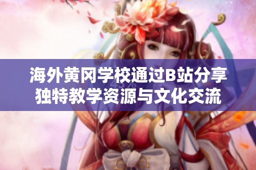 海外黄冈学校通过B站分享独特教学资源与文化交流