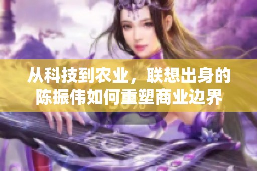 从科技到农业，联想出身的陈振伟如何重塑商业边界