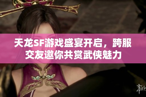 天龙SF游戏盛宴开启，跨服交友邀你共赏武侠魅力