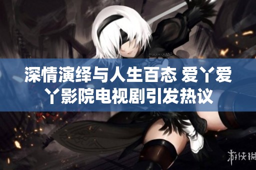 深情演绎与人生百态 爱丫爱丫影院电视剧引发热议