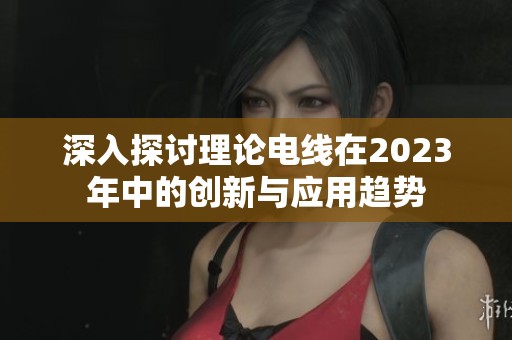 深入探讨理论电线在2023年中的创新与应用趋势
